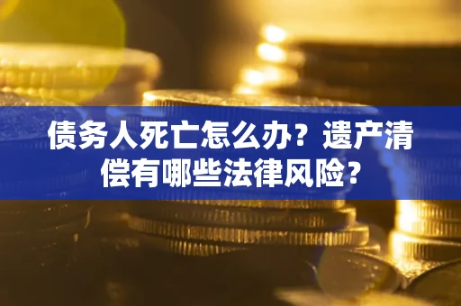 武汉债务人死亡怎么办？遗产清偿有哪些法律风险？
