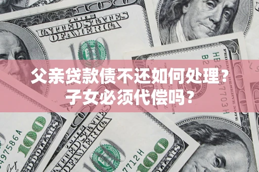 武汉父亲贷款债不还如何处理？子女必须代偿吗？