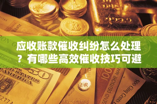 武汉应收账款催收纠纷怎么处理？有哪些高效催收技巧可避免坏账？
